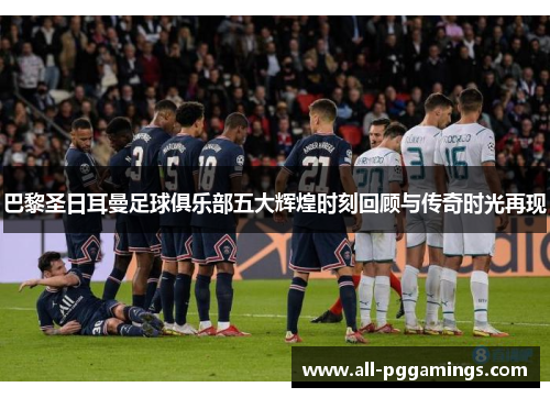 巴黎圣日耳曼足球俱乐部五大辉煌时刻回顾与传奇时光再现