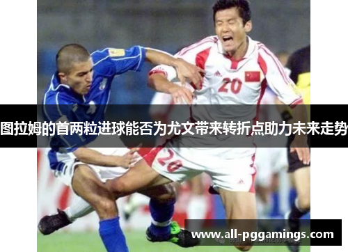 图拉姆的首两粒进球能否为尤文带来转折点助力未来走势