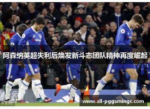 阿森纳英超失利后焕发新斗志团队精神再度崛起