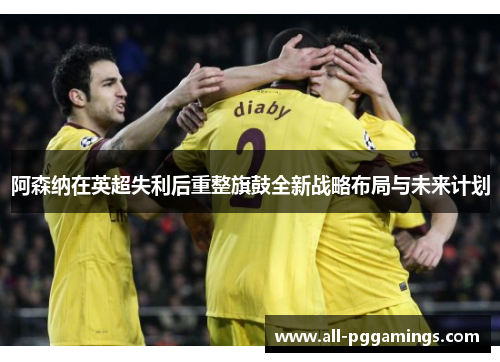 阿森纳在英超失利后重整旗鼓全新战略布局与未来计划