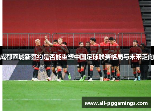 成都蓉城新签约是否能重塑中国足球联赛格局与未来走向