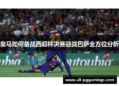 皇马如何备战西超杯决赛迎战巴萨全方位分析