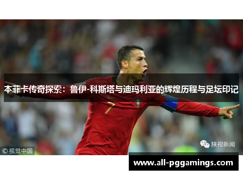 本菲卡传奇探索：鲁伊-科斯塔与迪玛利亚的辉煌历程与足坛印记