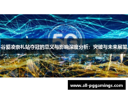 谷爱凌崇礼站夺冠的意义与影响深度分析:突破与未来展望 谷爱凌崇礼站夺冠的意义与影响深度分析:突破与未来展望