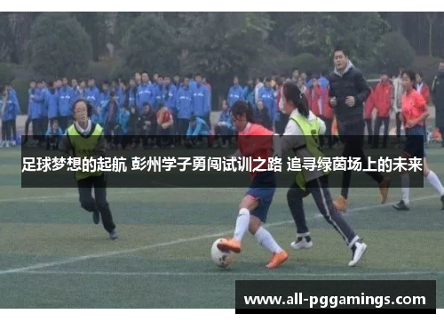 足球梦想的起航 彭州学子勇闯试训之路 追寻绿茵场上的未来 足球梦想的起航 彭州学子勇闯试训之路 追寻绿茵场上的未来