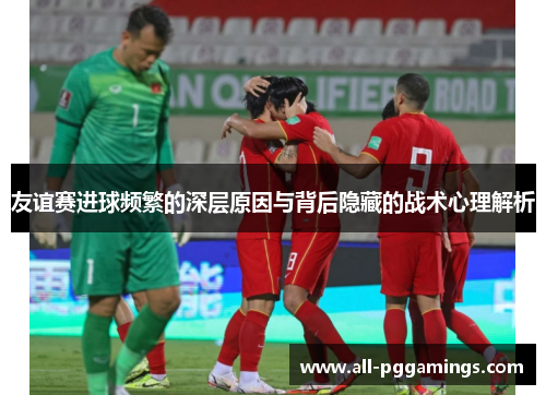 友谊赛进球频繁的深层原因与背后隐藏的战术心理解析 友谊赛进球频繁的深层原因与背后隐藏的战术心理解析