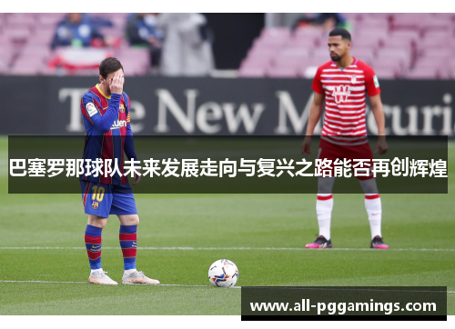 巴塞罗那球队未来发展走向与复兴之路能否再创辉煌 巴塞罗那球队未来发展走向与复兴之路能否再创辉煌