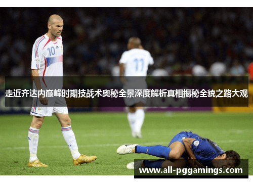 走近齐达内巅峰时期技战术奥秘全景深度解析真相揭秘全貌之路大观