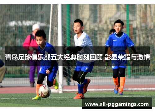 青岛足球俱乐部五大经典时刻回顾 彰显荣耀与激情