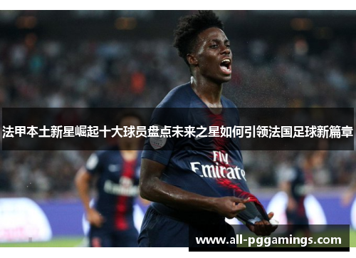 法甲本土新星崛起十大球员盘点未来之星如何引领法国足球新篇章